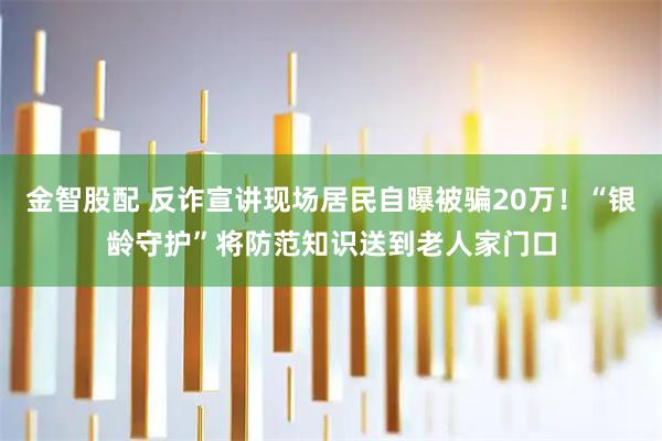 金智股配 反诈宣讲现场居民自曝被骗20万！“银龄守护”将防范知识送到老人家门口